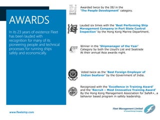 www.fleetship.com
AWARDS
In its 23 years of existence Fleet
has been lauded with
recognition for many of its
pioneering people and technical
processes for running ships
safely and economically.
Awarded twice by the IBJ in the
‘The People Development’ category.
Lauded six times with the ‘Best Performing Ship
Management Company in Port State Control
Inspection’ by the Hong Kong Marine Department.
Winner in the ‘Shipmanager of the Year’
Category by both the Lloyd’s List and Seatrade
At their annual Asia awards night.
Voted twice as the ‘Best Foreign Employer of
Indian Seafarer’ by the Government of India.
Recognized with the ‘Excellence in Training Award’
and the ‘Recruit – Most Innovative Training Award’
By the Hong Kong Management Association for SafeR+, a
behavior based program in safety leadership.
 