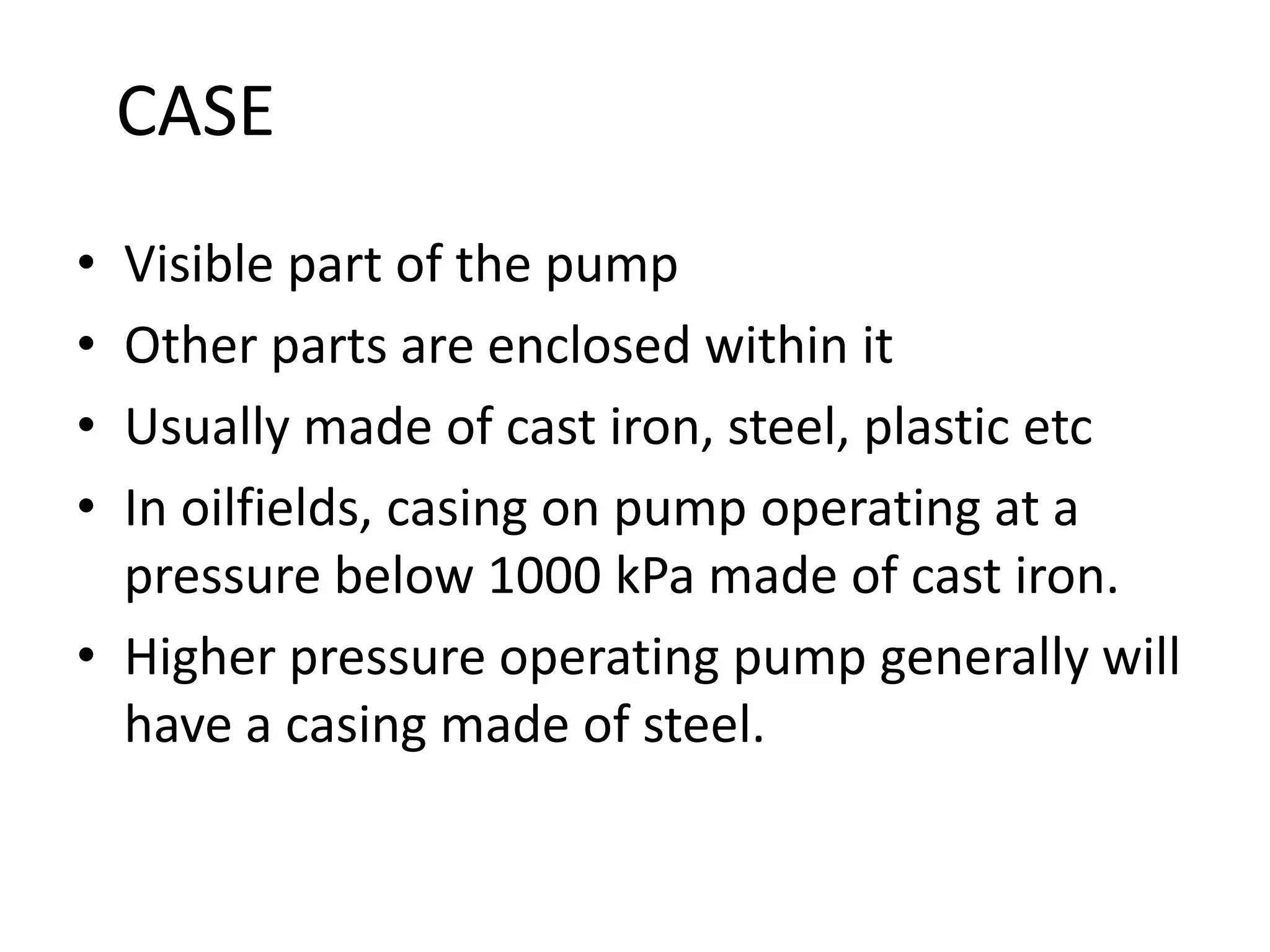 CASE
• Visible part of the pump
• Other parts are enclosed within it
• Usually made of cast iron, steel, plastic etc
• In oilfields, casing on pump operating at a
pressure below 1000 kPa made of cast iron.
• Higher pressure operating pump generally will
have a casing made of steel.
 