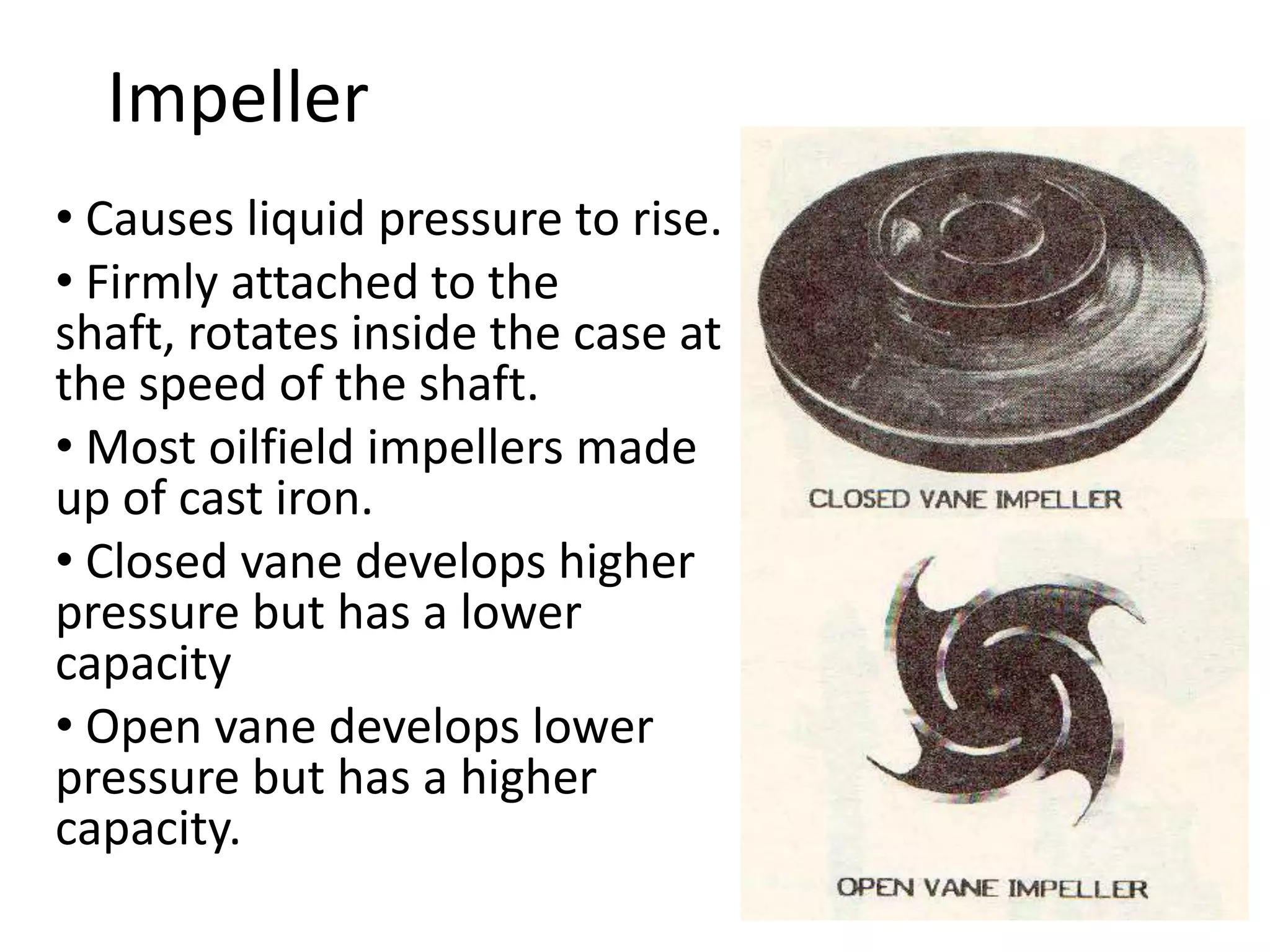 Impeller
• Causes liquid pressure to rise.
• Firmly attached to the
shaft, rotates inside the case at
the speed of the shaft.
• Most oilfield impellers made
up of cast iron.
• Closed vane develops higher
pressure but has a lower
capacity
• Open vane develops lower
pressure but has a higher
capacity.
 