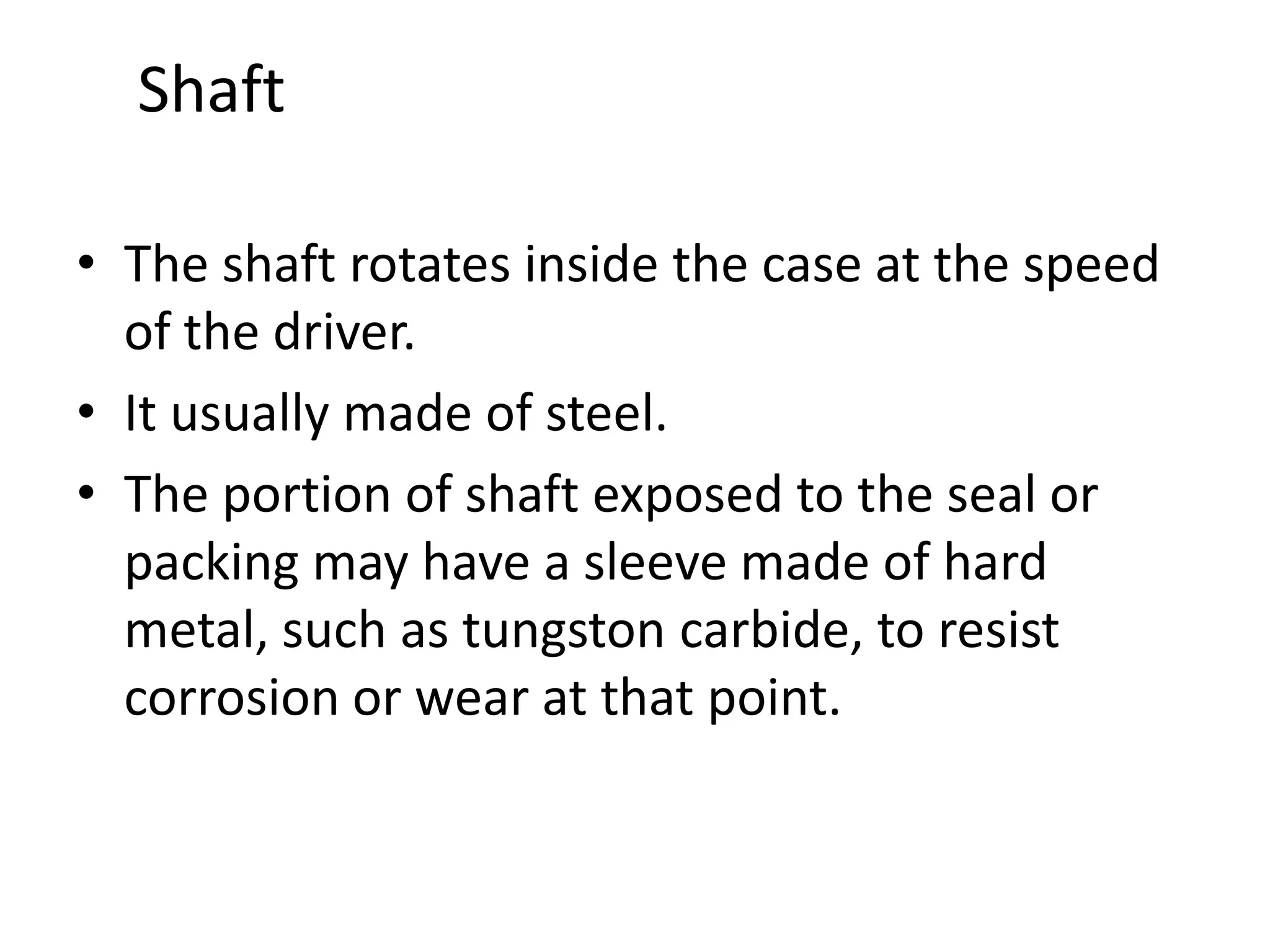 Shaft
• The shaft rotates inside the case at the speed
of the driver.
• It usually made of steel.
• The portion of shaft exposed to the seal or
packing may have a sleeve made of hard
metal, such as tungston carbide, to resist
corrosion or wear at that point.
 
