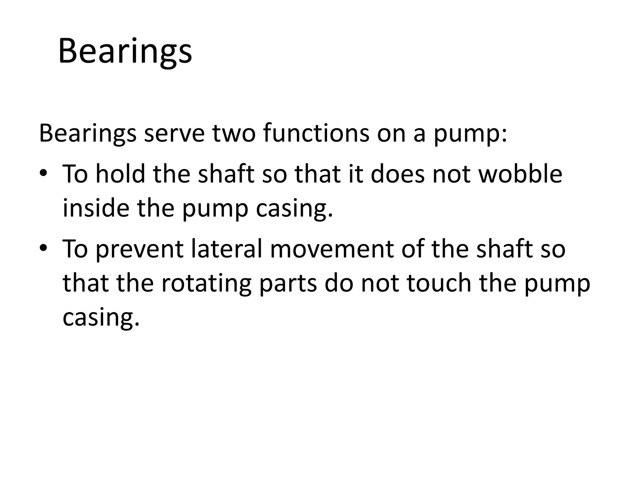 Bearings
Bearings serve two functions on a pump:
• To hold the shaft so that it does not wobble
inside the pump casing.
• To prevent lateral movement of the shaft so
that the rotating parts do not touch the pump
casing.
 