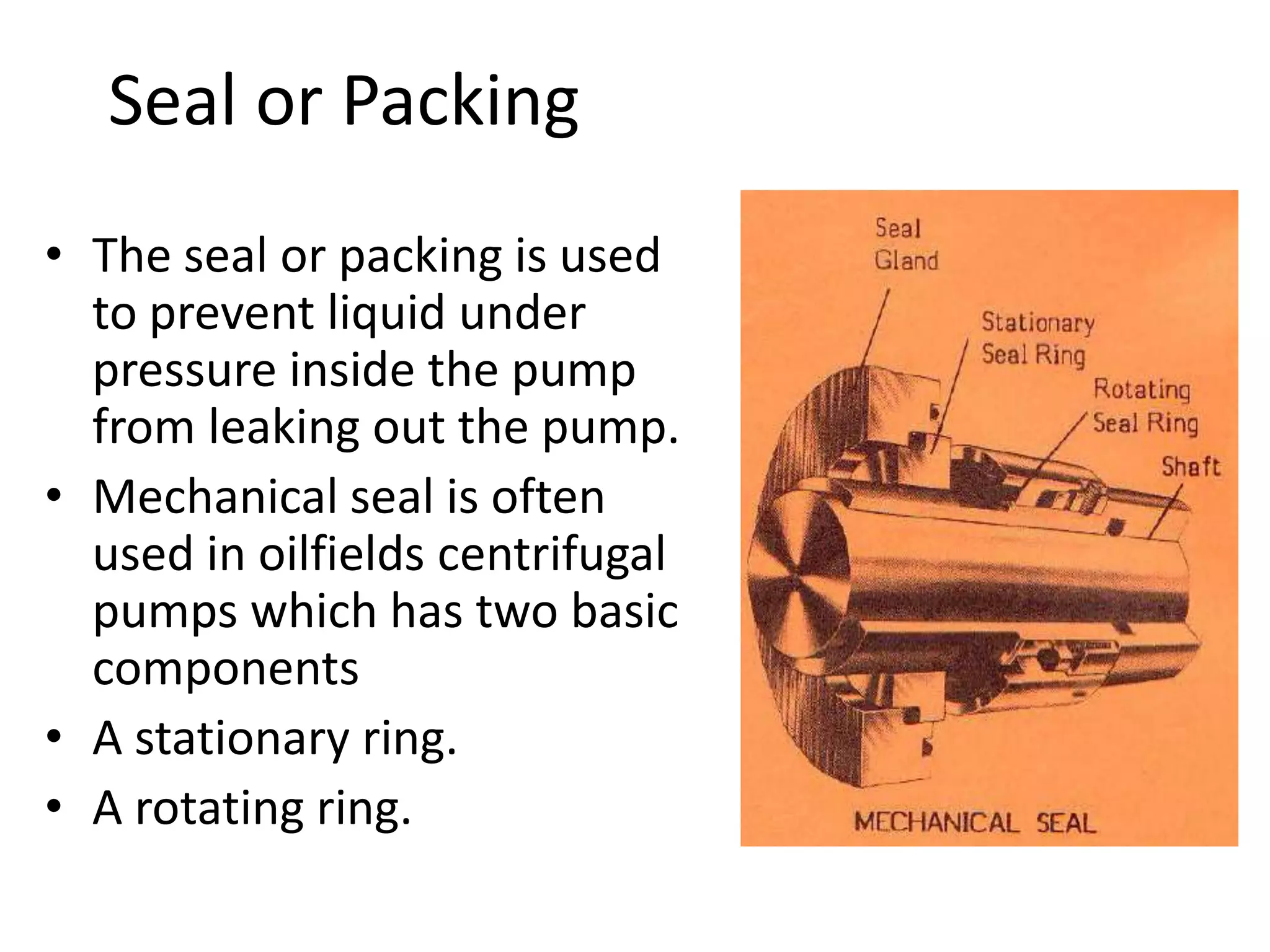 Seal or Packing
• The seal or packing is used
to prevent liquid under
pressure inside the pump
from leaking out the pump.
• Mechanical seal is often
used in oilfields centrifugal
pumps which has two basic
components
• A stationary ring.
• A rotating ring.
 