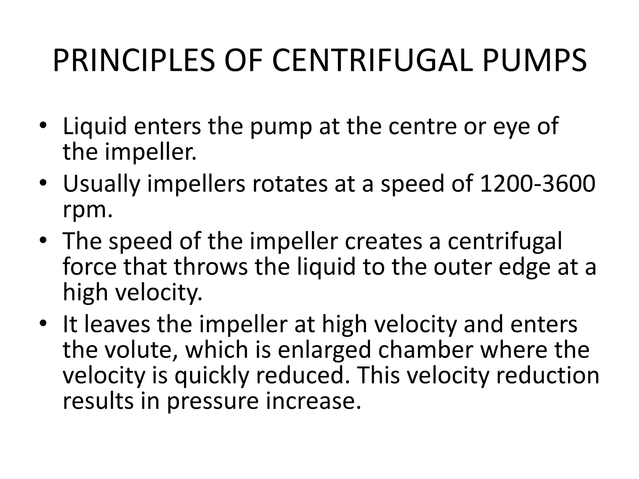 PRINCIPLES OF CENTRIFUGAL PUMPS
• Liquid enters the pump at the centre or eye of
the impeller.
• Usually impellers rotates at a speed of 1200-3600
rpm.
• The speed of the impeller creates a centrifugal
force that throws the liquid to the outer edge at a
high velocity.
• It leaves the impeller at high velocity and enters
the volute, which is enlarged chamber where the
velocity is quickly reduced. This velocity reduction
results in pressure increase.
 