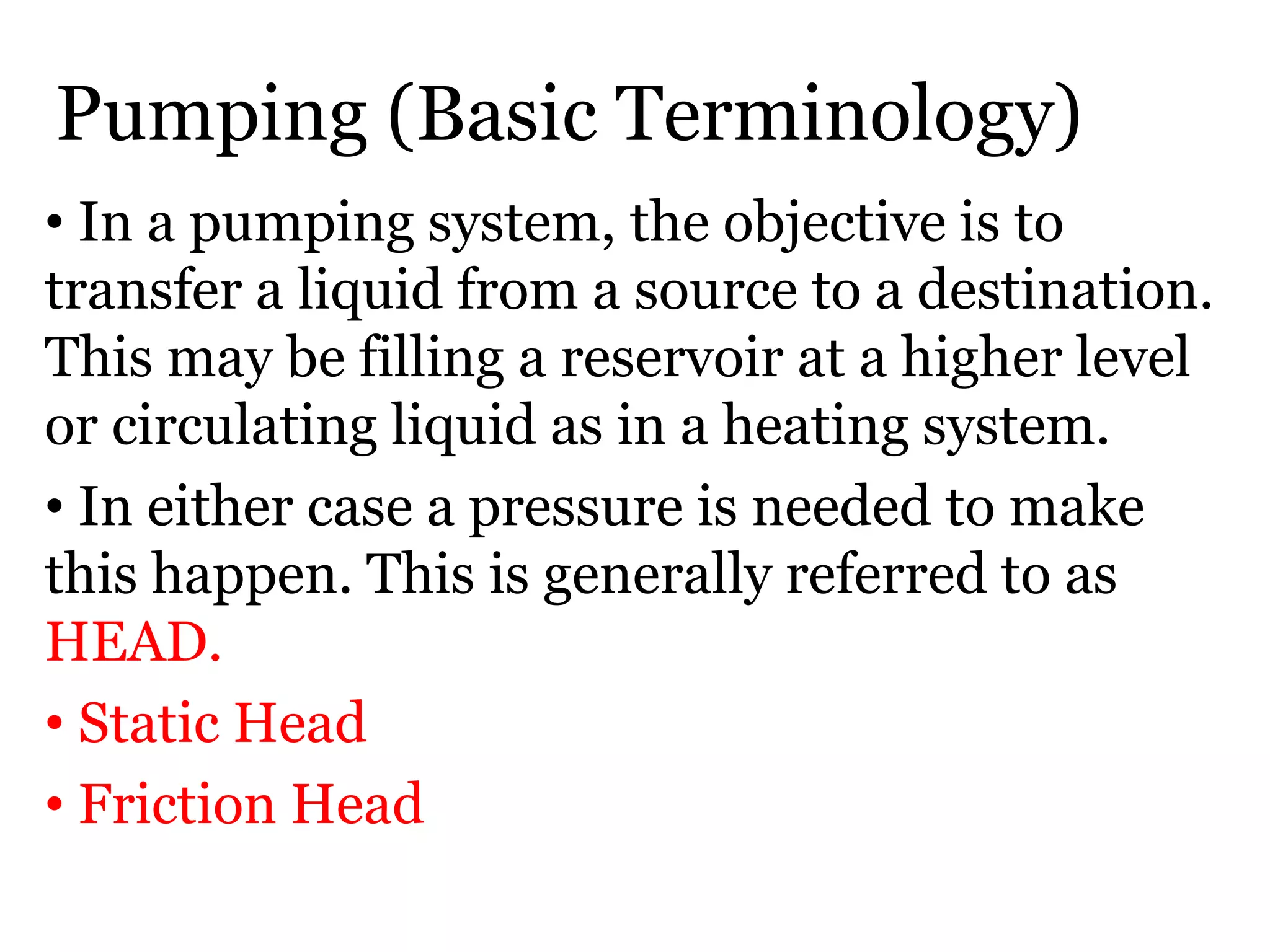 Pumping (Basic Terminology)
• In a pumping system, the objective is to
transfer a liquid from a source to a destination.
This may be filling a reservoir at a higher level
or circulating liquid as in a heating system.
• In either case a pressure is needed to make
this happen. This is generally referred to as
HEAD.
• Static Head
• Friction Head
 