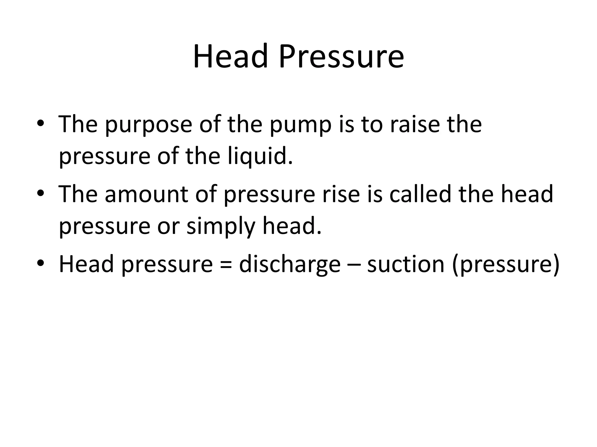 Head Pressure
• The purpose of the pump is to raise the
pressure of the liquid.
• The amount of pressure rise is called the head
pressure or simply head.
• Head pressure = discharge – suction (pressure)
 