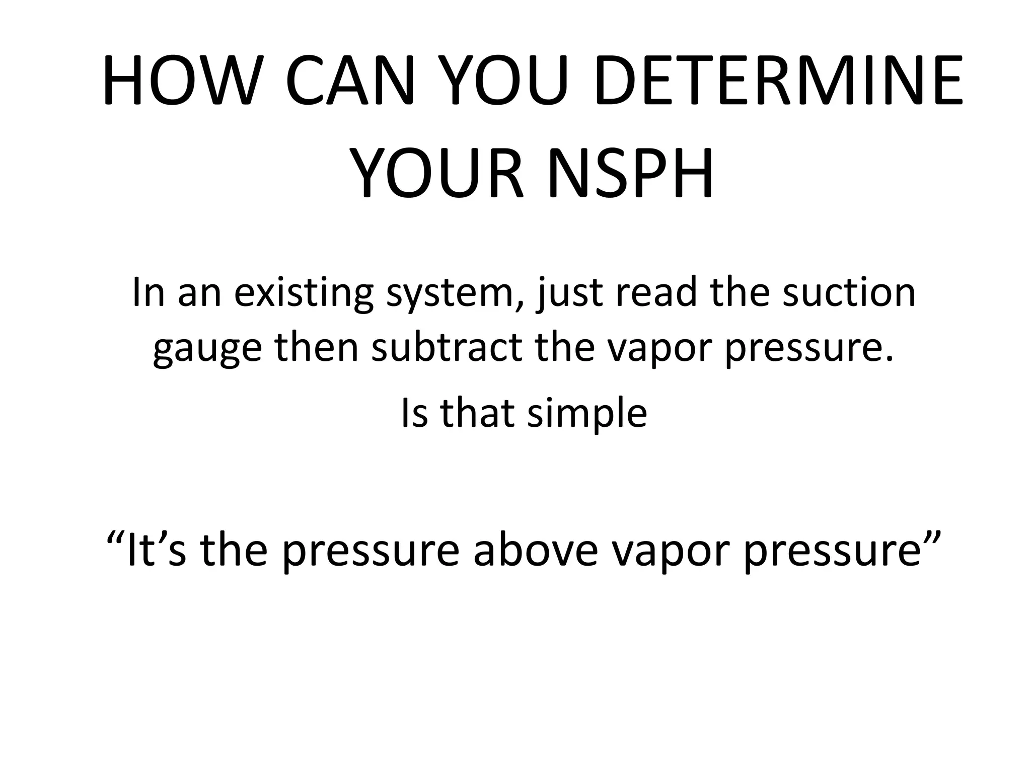 HOW CAN YOU DETERMINE
YOUR NSPH
In an existing system, just read the suction
gauge then subtract the vapor pressure.
Is that simple
“It’s the pressure above vapor pressure”
 