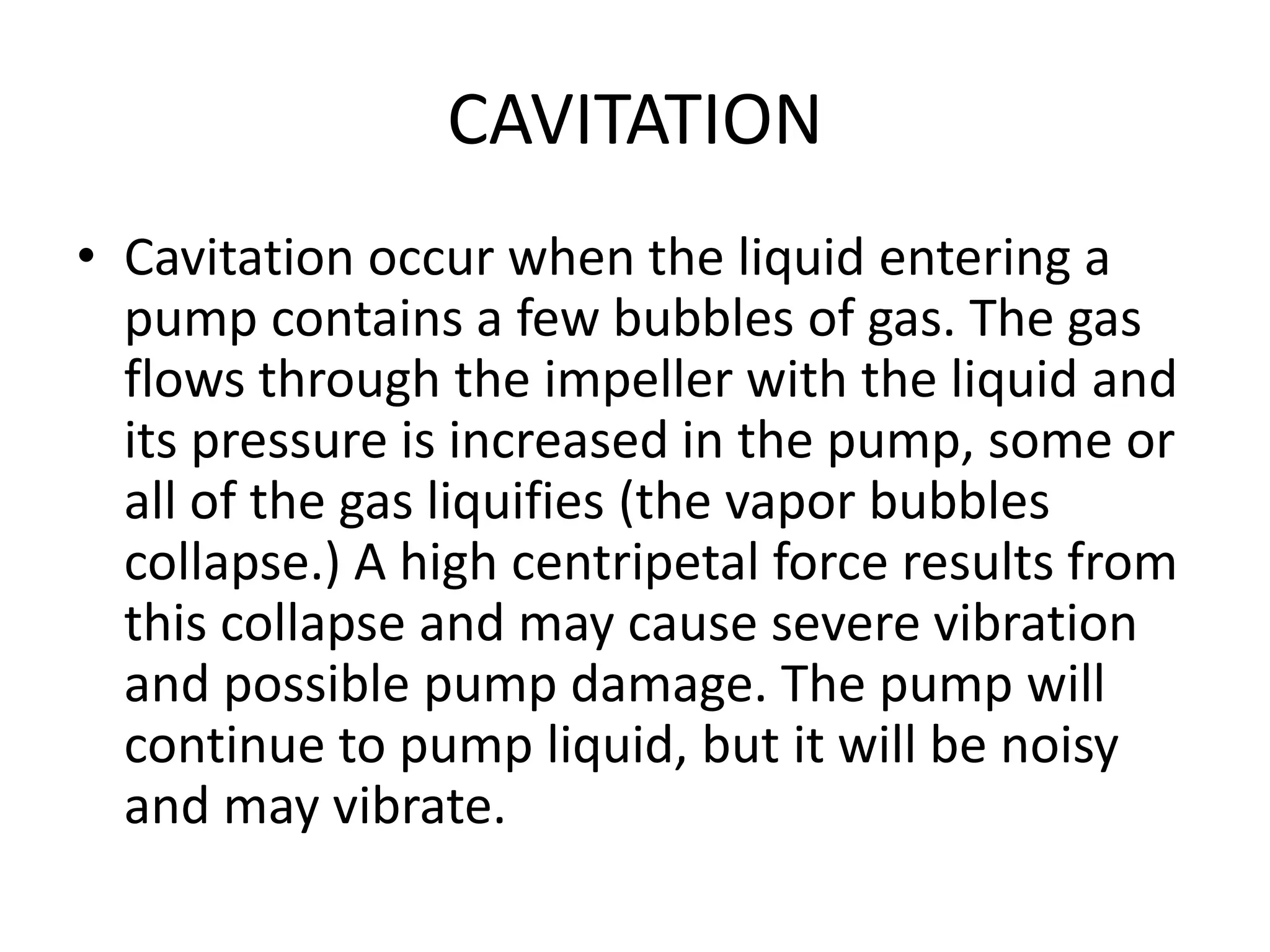 CAVITATION
• Cavitation occur when the liquid entering a
pump contains a few bubbles of gas. The gas
flows through the impeller with the liquid and
its pressure is increased in the pump, some or
all of the gas liquifies (the vapor bubbles
collapse.) A high centripetal force results from
this collapse and may cause severe vibration
and possible pump damage. The pump will
continue to pump liquid, but it will be noisy
and may vibrate.
 