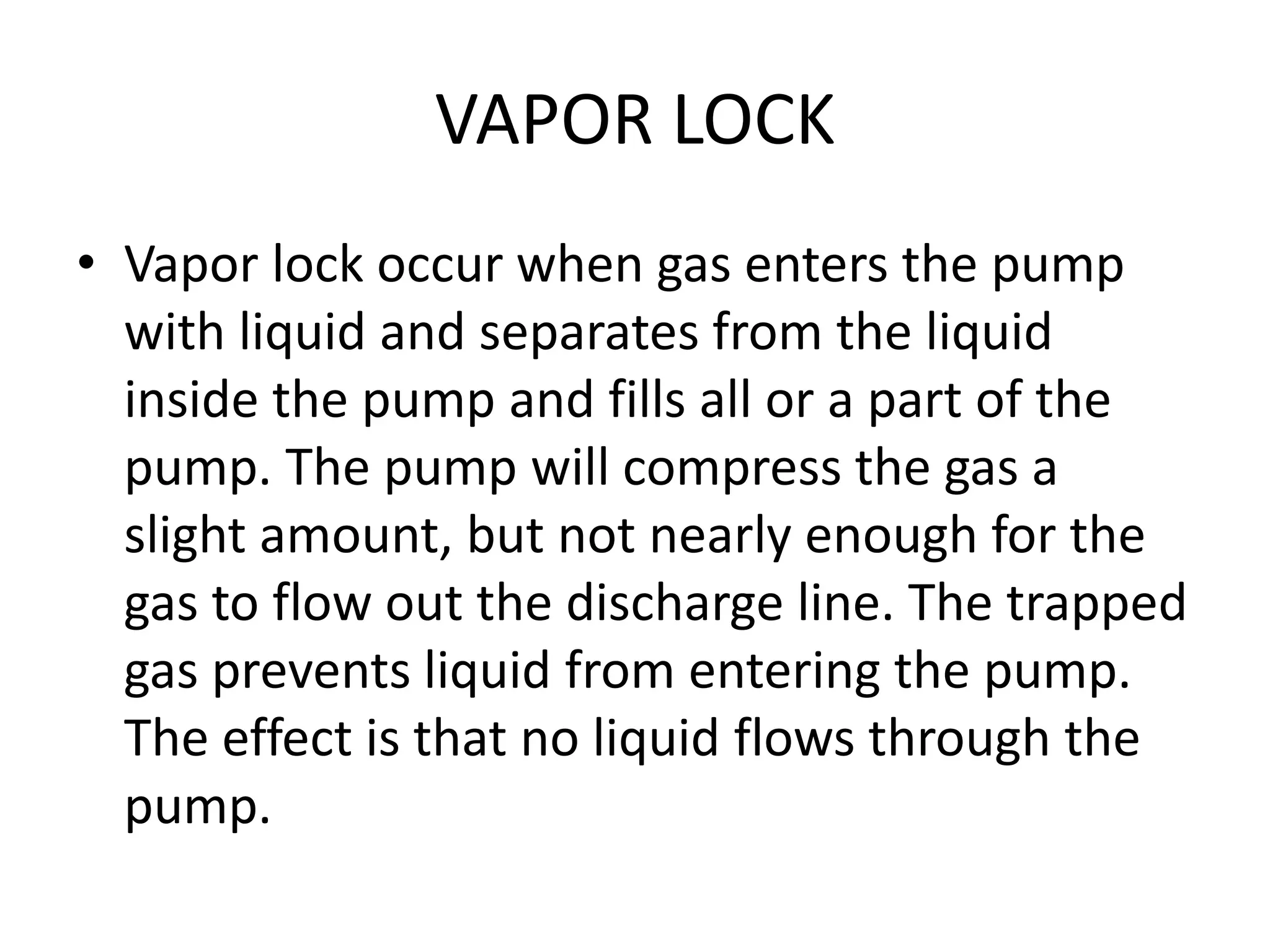 VAPOR LOCK
• Vapor lock occur when gas enters the pump
with liquid and separates from the liquid
inside the pump and fills all or a part of the
pump. The pump will compress the gas a
slight amount, but not nearly enough for the
gas to flow out the discharge line. The trapped
gas prevents liquid from entering the pump.
The effect is that no liquid flows through the
pump.
 