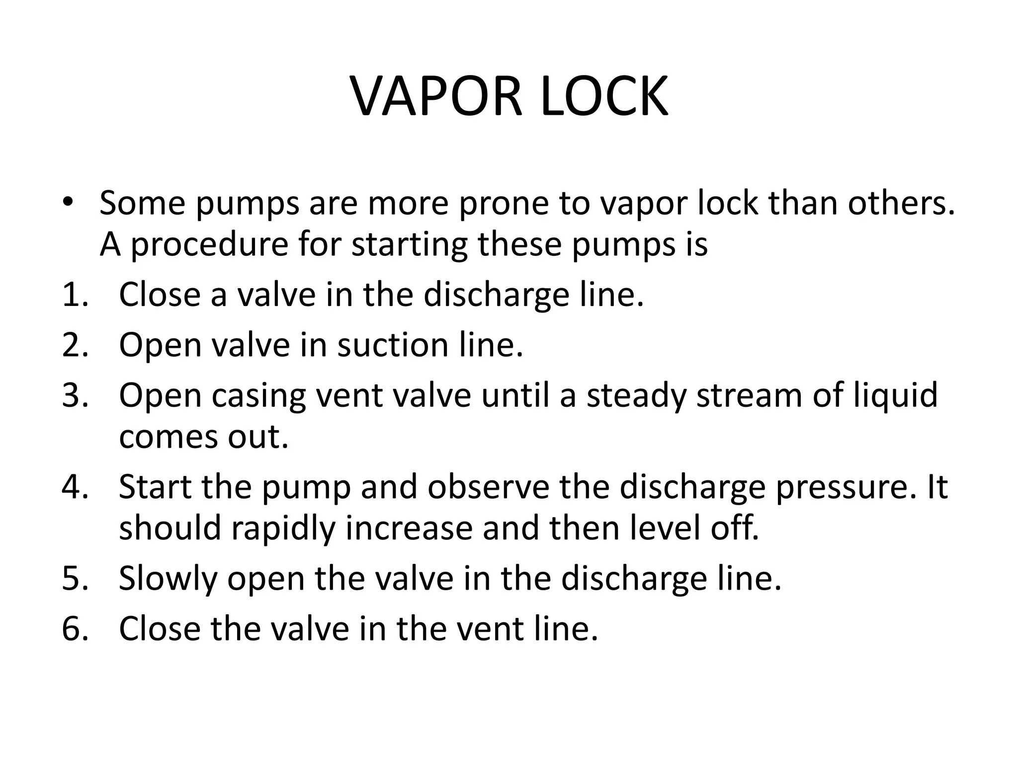 VAPOR LOCK
• Some pumps are more prone to vapor lock than others.
A procedure for starting these pumps is
1. Close a valve in the discharge line.
2. Open valve in suction line.
3. Open casing vent valve until a steady stream of liquid
comes out.
4. Start the pump and observe the discharge pressure. It
should rapidly increase and then level off.
5. Slowly open the valve in the discharge line.
6. Close the valve in the vent line.
 
