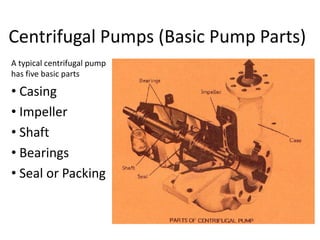 Centrifugal Pumps (Basic Pump Parts)
A typical centrifugal pump
has five basic parts
• Casing
• Impeller
• Shaft
• Bearings
• Seal or Packing
 
