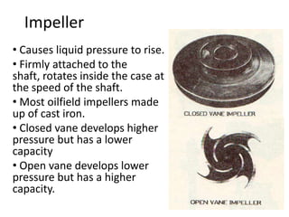 Impeller
• Causes liquid pressure to rise.
• Firmly attached to the
shaft, rotates inside the case at
the speed of the shaft.
• Most oilfield impellers made
up of cast iron.
• Closed vane develops higher
pressure but has a lower
capacity
• Open vane develops lower
pressure but has a higher
capacity.
 