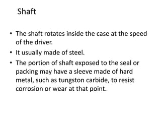 Shaft
• The shaft rotates inside the case at the speed
of the driver.
• It usually made of steel.
• The portion of shaft exposed to the seal or
packing may have a sleeve made of hard
metal, such as tungston carbide, to resist
corrosion or wear at that point.
 