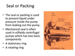 Seal or Packing
• The seal or packing is used
to prevent liquid under
pressure inside the pump
from leaking out the pump.
• Mechanical seal is often
used in oilfields centrifugal
pumps which has two basic
components
• A stationary ring.
• A rotating ring.
 