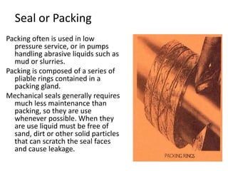 Seal or Packing
Packing often is used in low
pressure service, or in pumps
handling abrasive liquids such as
mud or slurries.
Packing is composed of a series of
pliable rings contained in a
packing gland.
Mechanical seals generally requires
much less maintenance than
packing, so they are use
whenever possible. When they
are use liquid must be free of
sand, dirt or other solid particles
that can scratch the seal faces
and cause leakage.
 