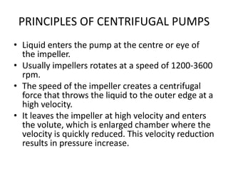 PRINCIPLES OF CENTRIFUGAL PUMPS
• Liquid enters the pump at the centre or eye of
the impeller.
• Usually impellers rotates at a speed of 1200-3600
rpm.
• The speed of the impeller creates a centrifugal
force that throws the liquid to the outer edge at a
high velocity.
• It leaves the impeller at high velocity and enters
the volute, which is enlarged chamber where the
velocity is quickly reduced. This velocity reduction
results in pressure increase.
 