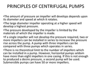 PRINCIPLES OF CENTRIFUGAL PUMPS
•The amount of pressure an impeller will develops depends upon
its diameter and speed at which it rotates.
•The large diameter impeller operating at a higher speed will
develop a highest pressure.
•The pressure developed by the impeller is limited by the
materials of which the impeller is made.
•If a single impeller will not develop the pressure required, two or
more impellers can be installed in series to increase the pressure
rise across the pump. A pump with three impellers can be
compared with three pumps which operates in series.
•There is no theoretical limit to the number of impellers which
can be installed in a pump. However, horizontal pumps seldom
have more than eight impellers in one casing. If this is not enough
to produced a desire pressure, a second pump will be used.
Submersible pumps can have 50 or more impellers.
 