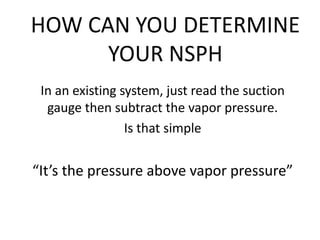 HOW CAN YOU DETERMINE
YOUR NSPH
In an existing system, just read the suction
gauge then subtract the vapor pressure.
Is that simple
“It’s the pressure above vapor pressure”
 