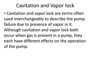 Cavitation and Vapor lock
• Cavitation and vapor lock are terms often
used interchangeably to describe the pump
failure due to presence of vapor in it.
Although cavitation and vapor lock both
occur when gas is present in a pump, they
each have different effects on the operation
of the pump.
 