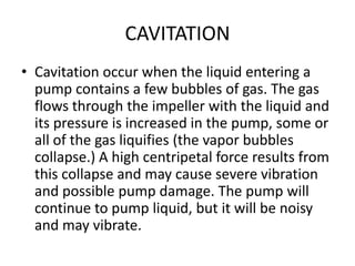 CAVITATION
• Cavitation occur when the liquid entering a
pump contains a few bubbles of gas. The gas
flows through the impeller with the liquid and
its pressure is increased in the pump, some or
all of the gas liquifies (the vapor bubbles
collapse.) A high centripetal force results from
this collapse and may cause severe vibration
and possible pump damage. The pump will
continue to pump liquid, but it will be noisy
and may vibrate.
 