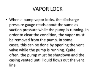VAPOR LOCK
• When a pump vapor locks, the discharge
pressure gauge reads about the same as
suction pressure while the pump is running. In
order to clear the condition, the vapor must
be removed from the pump. In some
cases, this can be done by opening the vent
valve while the pump is running. Quite
often, the pump must be shutdown and the
casing vented until liquid flows out the vent
line.
 