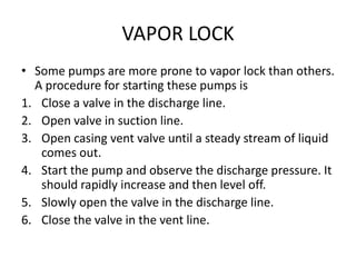 VAPOR LOCK
• Some pumps are more prone to vapor lock than others.
A procedure for starting these pumps is
1. Close a valve in the discharge line.
2. Open valve in suction line.
3. Open casing vent valve until a steady stream of liquid
comes out.
4. Start the pump and observe the discharge pressure. It
should rapidly increase and then level off.
5. Slowly open the valve in the discharge line.
6. Close the valve in the vent line.
 