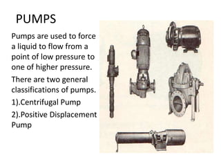 PUMPS
Pumps are used to force
a liquid to flow from a
point of low pressure to
one of higher pressure.
There are two general
classifications of pumps.
1).Centrifugal Pump
2).Positive Displacement
Pump
 