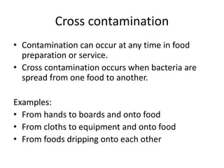 Cross contamination
• Contamination can occur at any time in food
preparation or service.
• Cross contamination occurs when bacteria are
spread from one food to another.
Examples:
• From hands to boards and onto food
• From cloths to equipment and onto food
• From foods dripping onto each other
 