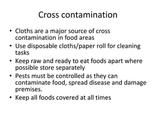 Cross contamination
• Cloths are a major source of cross
contamination in food areas
• Use disposable cloths/paper roll for cleaning
tasks
• Keep raw and ready to eat foods apart where
possible store separately
• Pests must be controlled as they can
contaminate food, spread disease and damage
premises.
• Keep all foods covered at all times
 