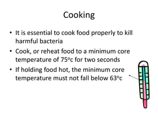 Cooking
• It is essential to cook food properly to kill
harmful bacteria
• Cook, or reheat food to a minimum core
temperature of 75oc for two seconds
• If holding food hot, the minimum core
temperature must not fall below 63oc
 