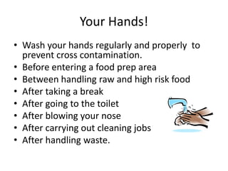 Your Hands!
• Wash your hands regularly and properly to
prevent cross contamination.
• Before entering a food prep area
• Between handling raw and high risk food
• After taking a break
• After going to the toilet
• After blowing your nose
• After carrying out cleaning jobs
• After handling waste.
 