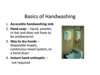 Basics of Handwashing
1. Accessible handwashing sink
2. Hand soap -- liquid, powder,
or bar and does not have to
be antibacterial
3. Way to dry hands --
disposable towels,
continuous towel system, or
a hand dryer
4. Instant hand antiseptic --
not required
 