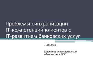 Проблемы синхронизации 
IT-компетенций клиентов с 
IT-развитием банковских услуг 
Т.Милова 
Институт непрерывного 
образов...