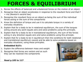FORCES & EQUILIBRIUM
1. Revise the effects of balanced and unbalanced forces on the motion of an object.
2. Recognise that an object accelerates in response to the resultant force and that F
   = ma (Newton’s second law)
3. Recognise the resultant force on an object as being the sum of the individual
   forces acting or the sum of the components
4. Know the definition of torque and use it to calculate torque in a variety of
   everyday situations.
5. Explain that for a body to be in rotational equilibrium, the sum of the torques
   acting around any point equals zero and solve problems using this principle.
6. Explain that for a body to be in translational equilibrium, the sum of the forces
   acting in any direction equals zero and solve problems using this principle.
7. Explain that for a body to be in equilibrium then the conditions for both rotational
   and translational equilibrium coexist and be able to solve problems based on
   everyday situations, using these principles.
   Embedded SLO’s
1. Explain the difference between mass and weight
2. Recognise that forces are vectors and as such
   they can be resolved into components


   Read p.105 to 117
 