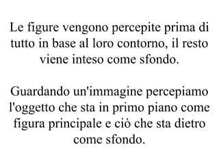 Le figure vengono percepite prima di
tutto in base al loro contorno, il resto
viene inteso come sfondo.
Guardando un'immagine percepiamo
l'oggetto che sta in primo piano come
figura principale e ciò che sta dietro
come sfondo.
 