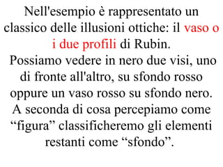 Nell'esempio è rappresentato un
classico delle illusioni ottiche: il vaso o
i due profili di Rubin.
Possiamo vedere in nero due visi, uno
di fronte all'altro, su sfondo rosso
oppure un vaso rosso su sfondo nero.
A seconda di cosa percepiamo come
“figura” classificheremo gli elementi
restanti come “sfondo”.
 