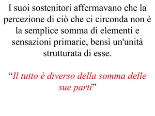 I suoi sostenitori affermavano che la
percezione di ciò che ci circonda non è
la semplice somma di elementi e
sensazioni primarie, bensì un'unità
strutturata di esse.
“Il tutto è diverso della somma delle
sue parti”
 