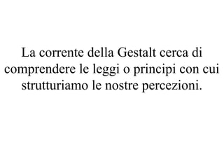 La corrente della Gestalt cerca di
comprendere le leggi o principi con cui
strutturiamo le nostre percezioni.
 