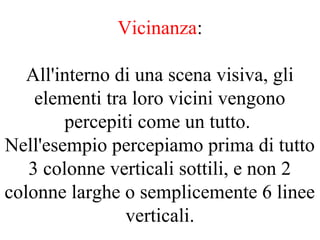 Vicinanza:
All'interno di una scena visiva, gli
elementi tra loro vicini vengono
percepiti come un tutto.
Nell'esempio percepiamo prima di tutto
3 colonne verticali sottili, e non 2
colonne larghe o semplicemente 6 linee
verticali.
 