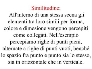 Similitudine:
All'interno di una stessa scena gli
elementi tra loro simili per forma,
colore e dimesione vengono percepiti
come collegati. Nell'esempio
percepiamo righe di punti pieni,
alternate a righe di punti vuoti, benché
lo spazio fra punto e punto sia lo stesso,
sia in orizzontale che in verticale.
 