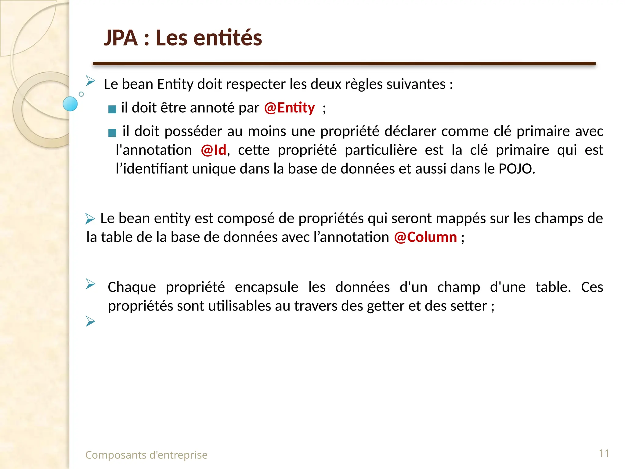 JPA : Les entités
 Le bean Entity doit respecter les deux règles suivantes :
▪ il doit être annoté par @Entity ;
▪ il doit posséder au moins une propriété déclarer comme clé primaire avec
l'annotation @Id, cette propriété particulière est la clé primaire qui est
l’identifiant unique dans la base de données et aussi dans le POJO.
⮚ Le bean entity est composé de propriétés qui seront mappés sur les champs de
la table de la base de données avec l’annotation @Column ;
 Chaque propriété encapsule les données d'un champ d'une table. Ces
propriétés sont utilisables au travers des getter et des setter ;

Composants d'entreprise 11
 