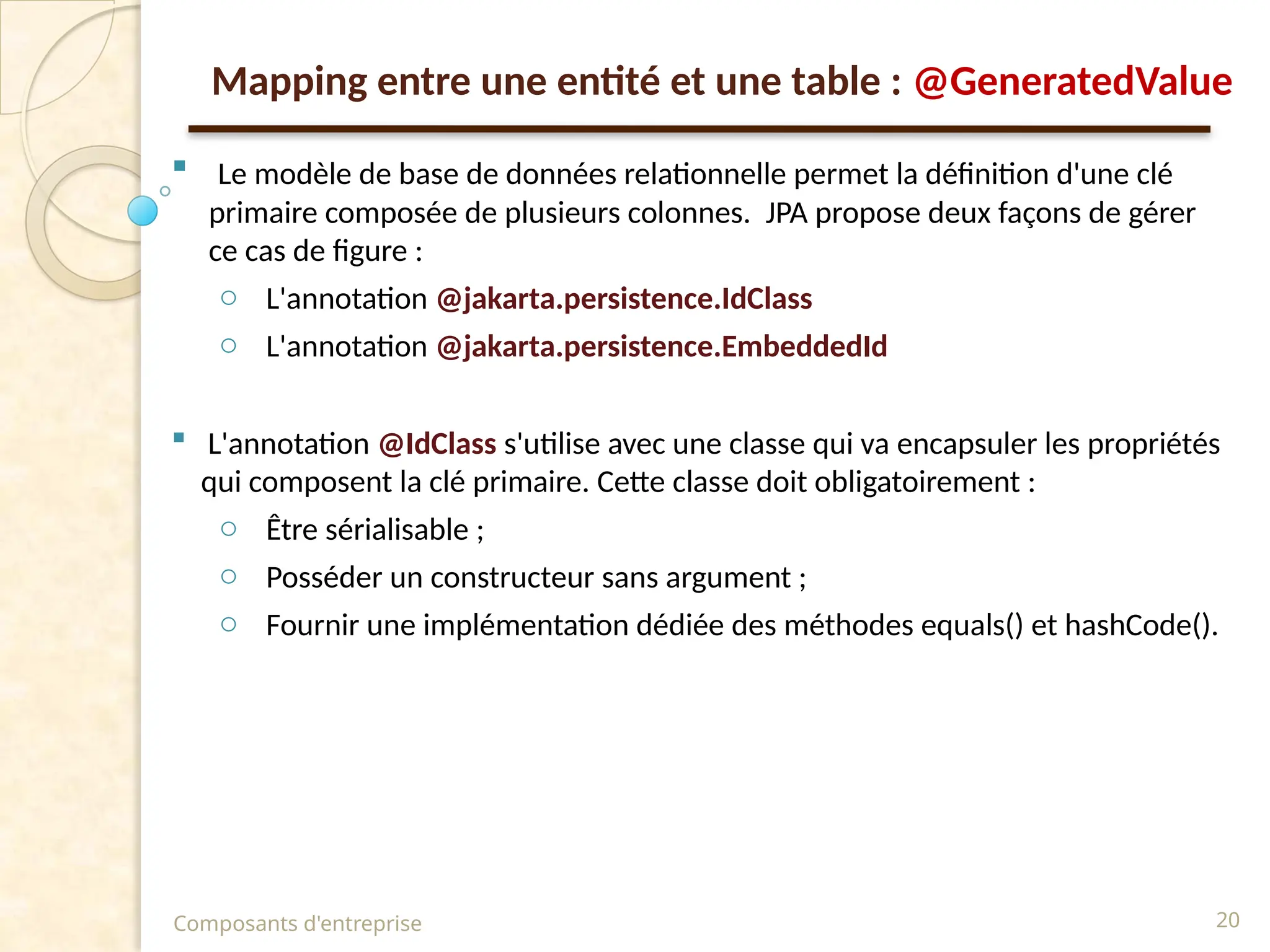  Le modèle de base de données relationnelle permet la définition d'une clé
primaire composée de plusieurs colonnes. JPA propose deux façons de gérer
ce cas de figure :
o L'annotation @jakarta.persistence.IdClass
o L'annotation @jakarta.persistence.EmbeddedId
 L'annotation @IdClass s'utilise avec une classe qui va encapsuler les propriétés
qui composent la clé primaire. Cette classe doit obligatoirement :
o Être sérialisable ;
o Posséder un constructeur sans argument ;
o Fournir une implémentation dédiée des méthodes equals() et hashCode().
Composants d'entreprise 20
Mapping entre une entité et une table : @GeneratedValue
 