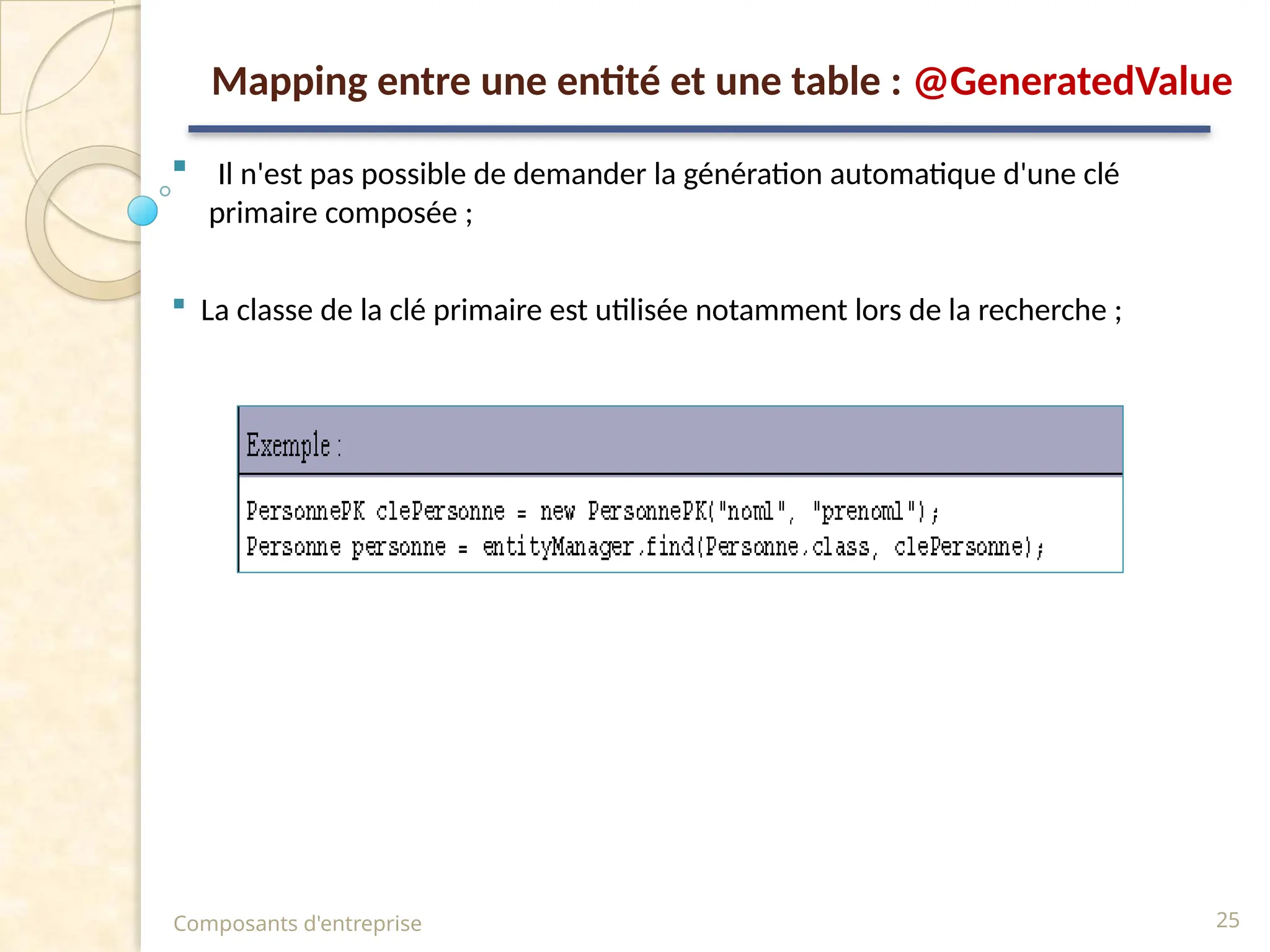  Il n'est pas possible de demander la génération automatique d'une clé
primaire composée ;
 La classe de la clé primaire est utilisée notamment lors de la recherche ;
Composants d'entreprise 25
Mapping entre une entité et une table : @GeneratedValue
 