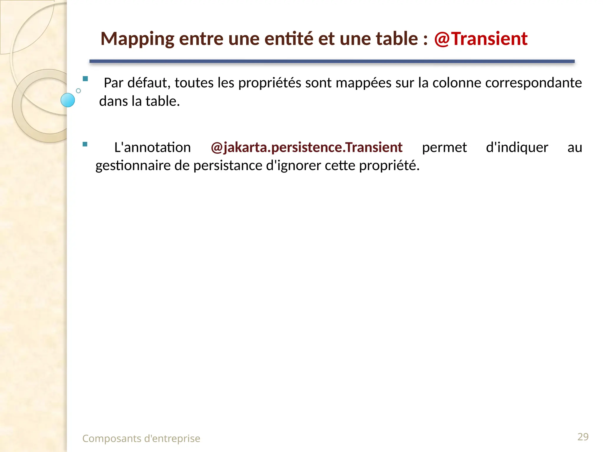  Par défaut, toutes les propriétés sont mappées sur la colonne correspondante
dans la table.
 L'annotation @jakarta.persistence.Transient permet d'indiquer au
gestionnaire de persistance d'ignorer cette propriété.
Composants d'entreprise 29
Mapping entre une entité et une table : @Transient
 