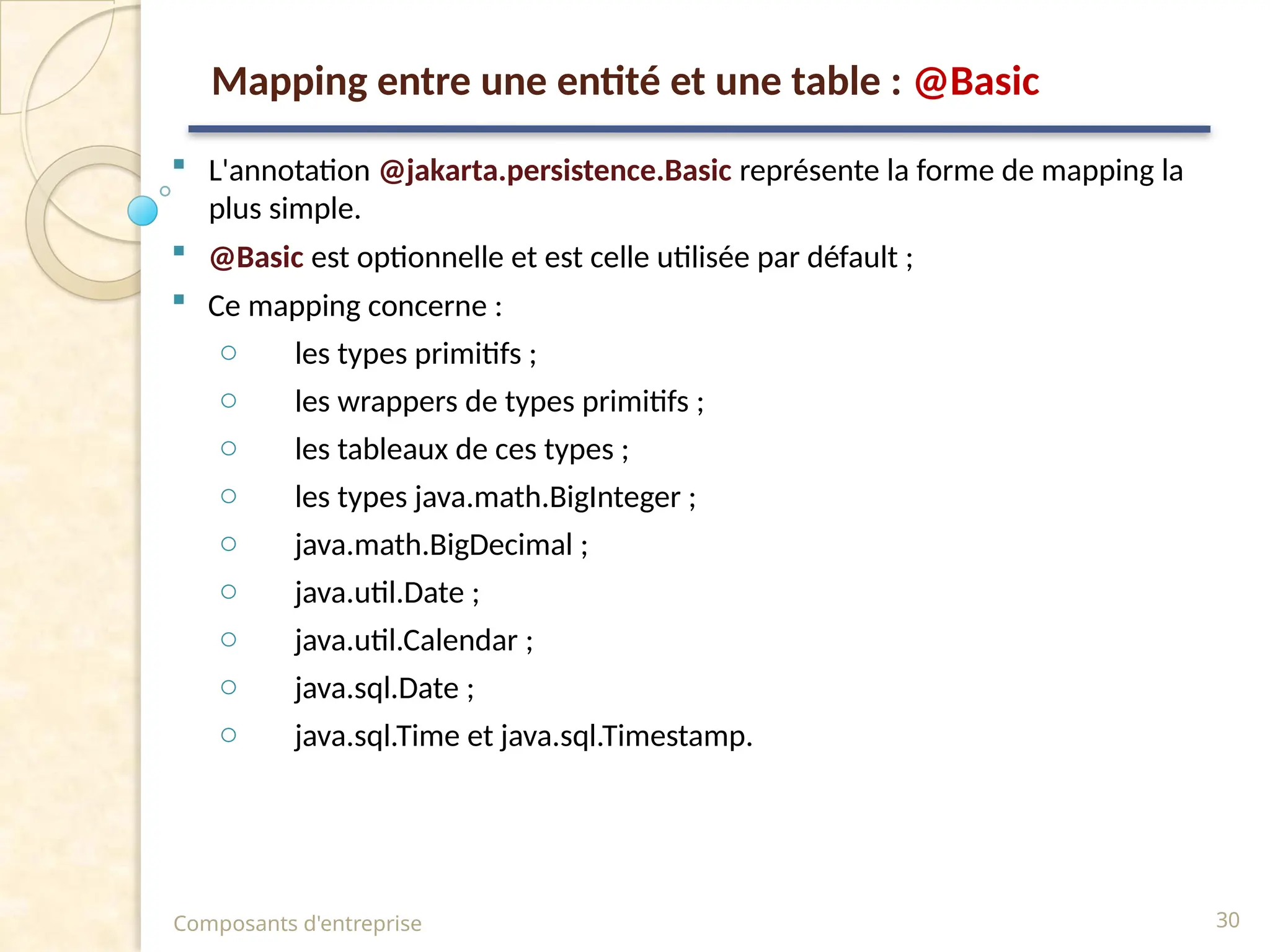  L'annotation @jakarta.persistence.Basic représente la forme de mapping la
plus simple.
 @Basic est optionnelle et est celle utilisée par défault ;
 Ce mapping concerne :
o les types primitifs ;
o les wrappers de types primitifs ;
o les tableaux de ces types ;
o les types java.math.BigInteger ;
o java.math.BigDecimal ;
o java.util.Date ;
o java.util.Calendar ;
o java.sql.Date ;
o java.sql.Time et java.sql.Timestamp.
Composants d'entreprise 30
Mapping entre une entité et une table : @Basic
 
