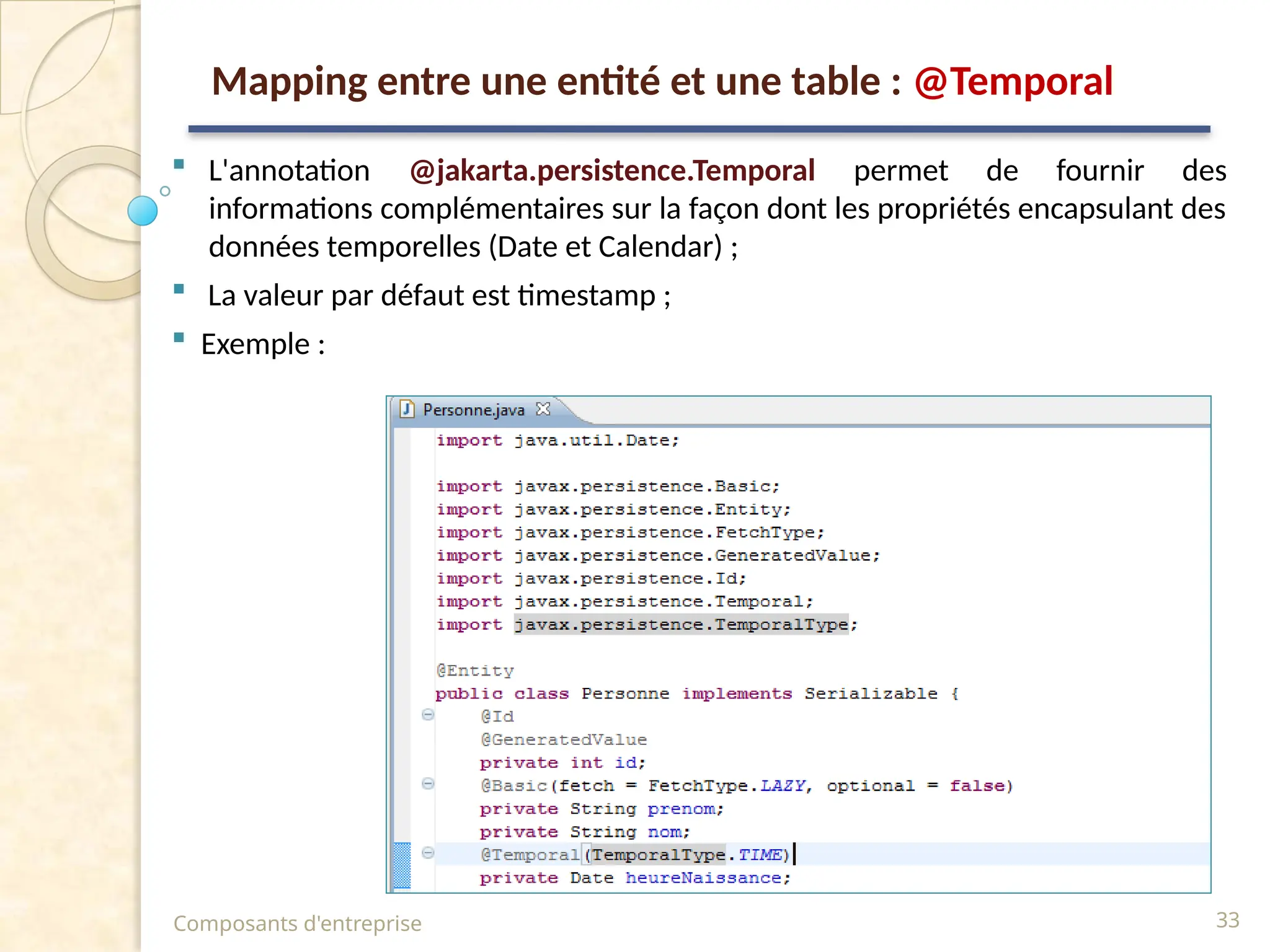  L'annotation @jakarta.persistence.Temporal permet de fournir des
informations complémentaires sur la façon dont les propriétés encapsulant des
données temporelles (Date et Calendar) ;
 La valeur par défaut est timestamp ;
 Exemple :
Composants d'entreprise 33
Mapping entre une entité et une table : @Temporal
 