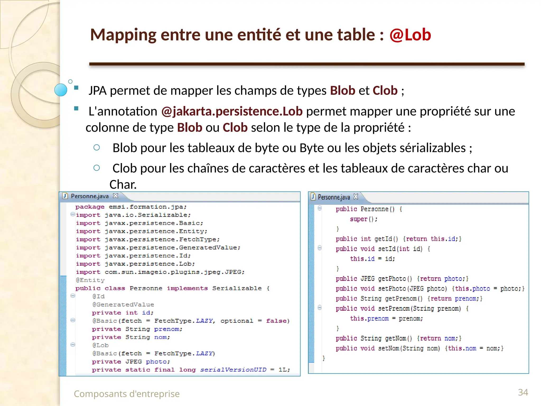  JPA permet de mapper les champs de types Blob et Clob ;
 L'annotation @jakarta.persistence.Lob permet mapper une propriété sur une
colonne de type Blob ou Clob selon le type de la propriété :
o Blob pour les tableaux de byte ou Byte ou les objets sérializables ;
o Clob pour les chaînes de caractères et les tableaux de caractères char ou
Char.
Composants d'entreprise 34
Mapping entre une entité et une table : @Lob
 
