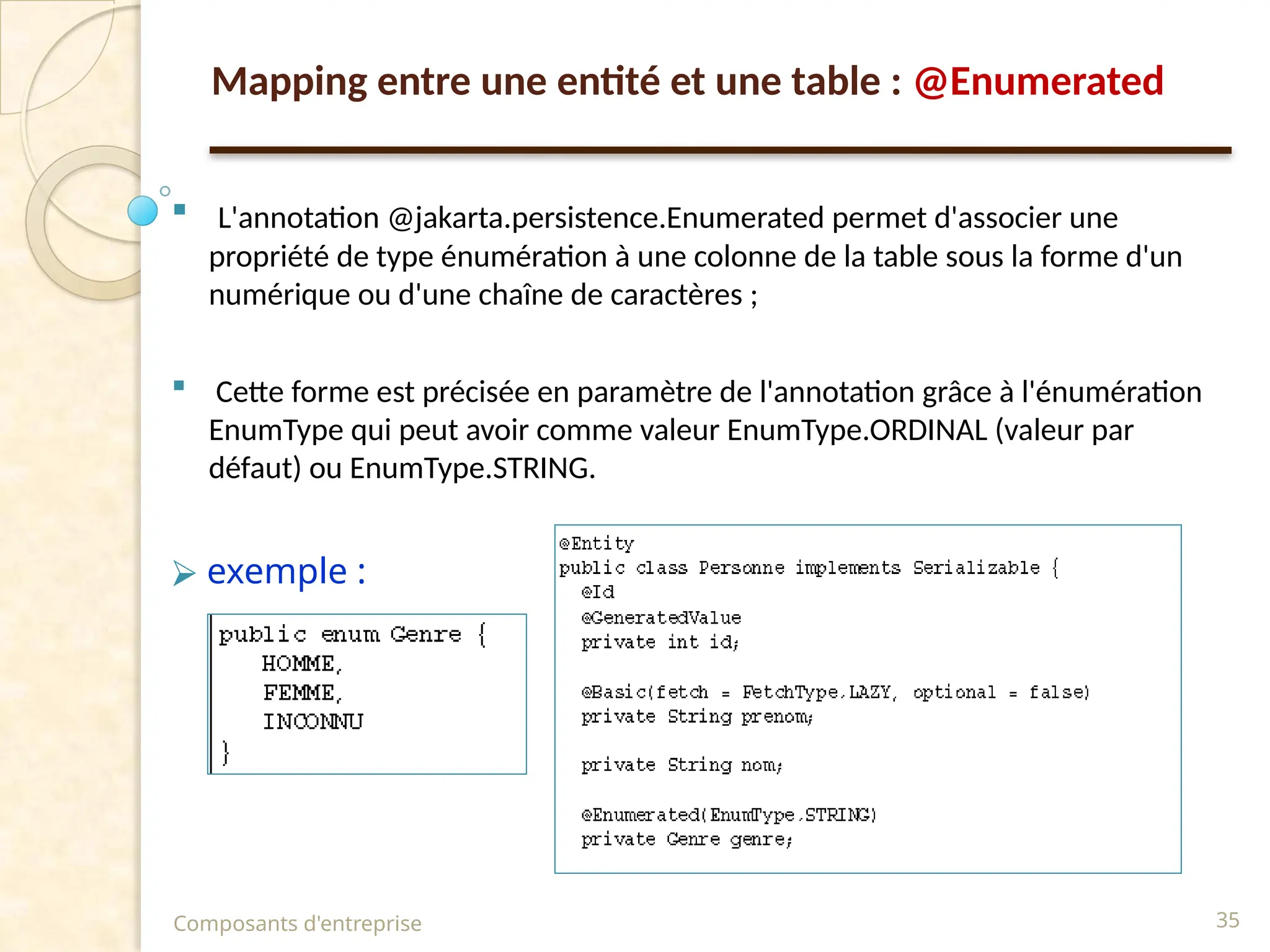  L'annotation @jakarta.persistence.Enumerated permet d'associer une
propriété de type énumération à une colonne de la table sous la forme d'un
numérique ou d'une chaîne de caractères ;
 Cette forme est précisée en paramètre de l'annotation grâce à l'énumération
EnumType qui peut avoir comme valeur EnumType.ORDINAL (valeur par
défaut) ou EnumType.STRING.
⮚ exemple :
Composants d'entreprise 35
Mapping entre une entité et une table : @Enumerated
 