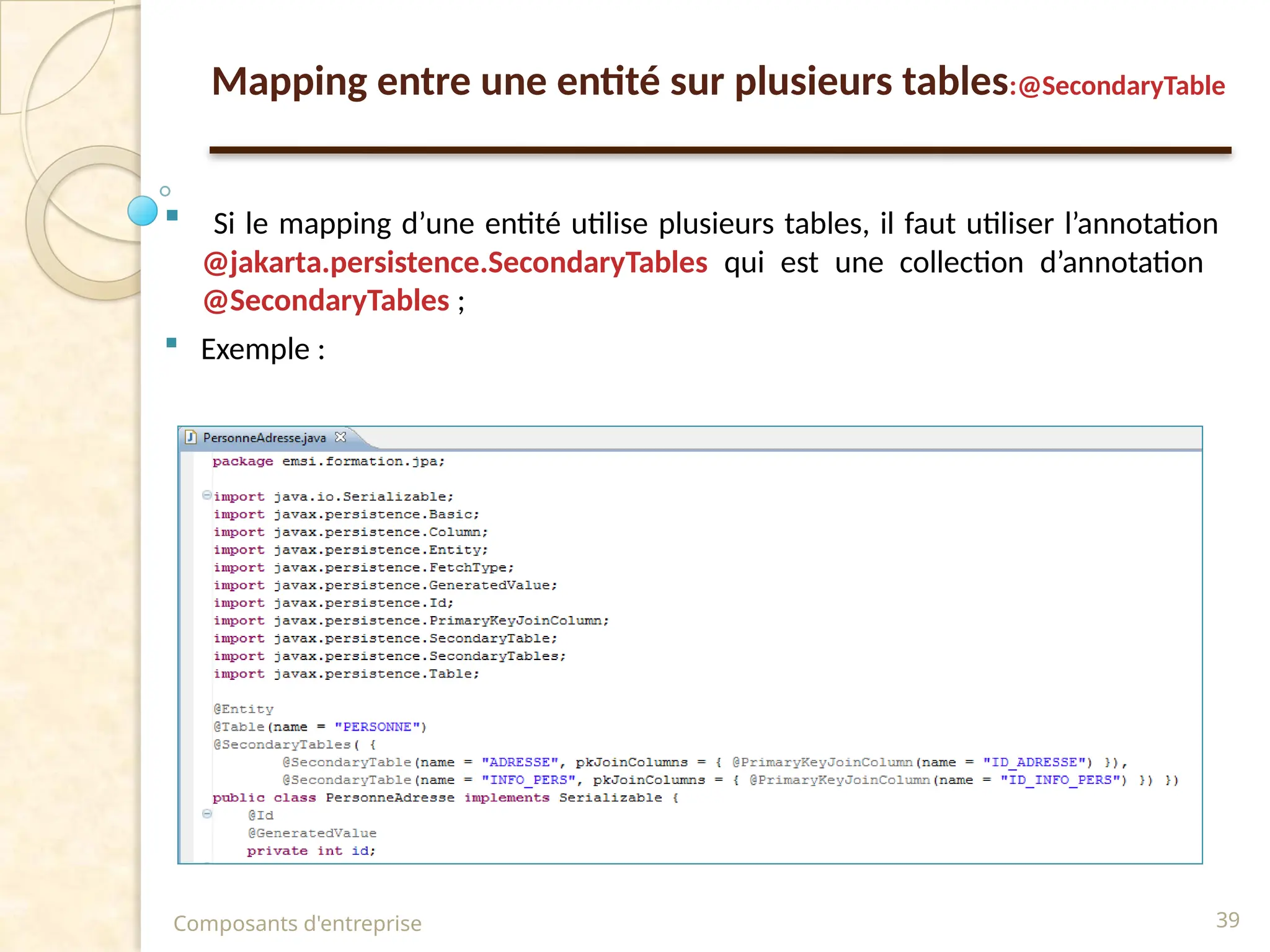  Si le mapping d’une entité utilise plusieurs tables, il faut utiliser l’annotation
@jakarta.persistence.SecondaryTables qui est une collection d’annotation
@SecondaryTables ;
 Exemple :
Composants d'entreprise 39
Mapping entre une entité sur plusieurs tables:@SecondaryTable
 