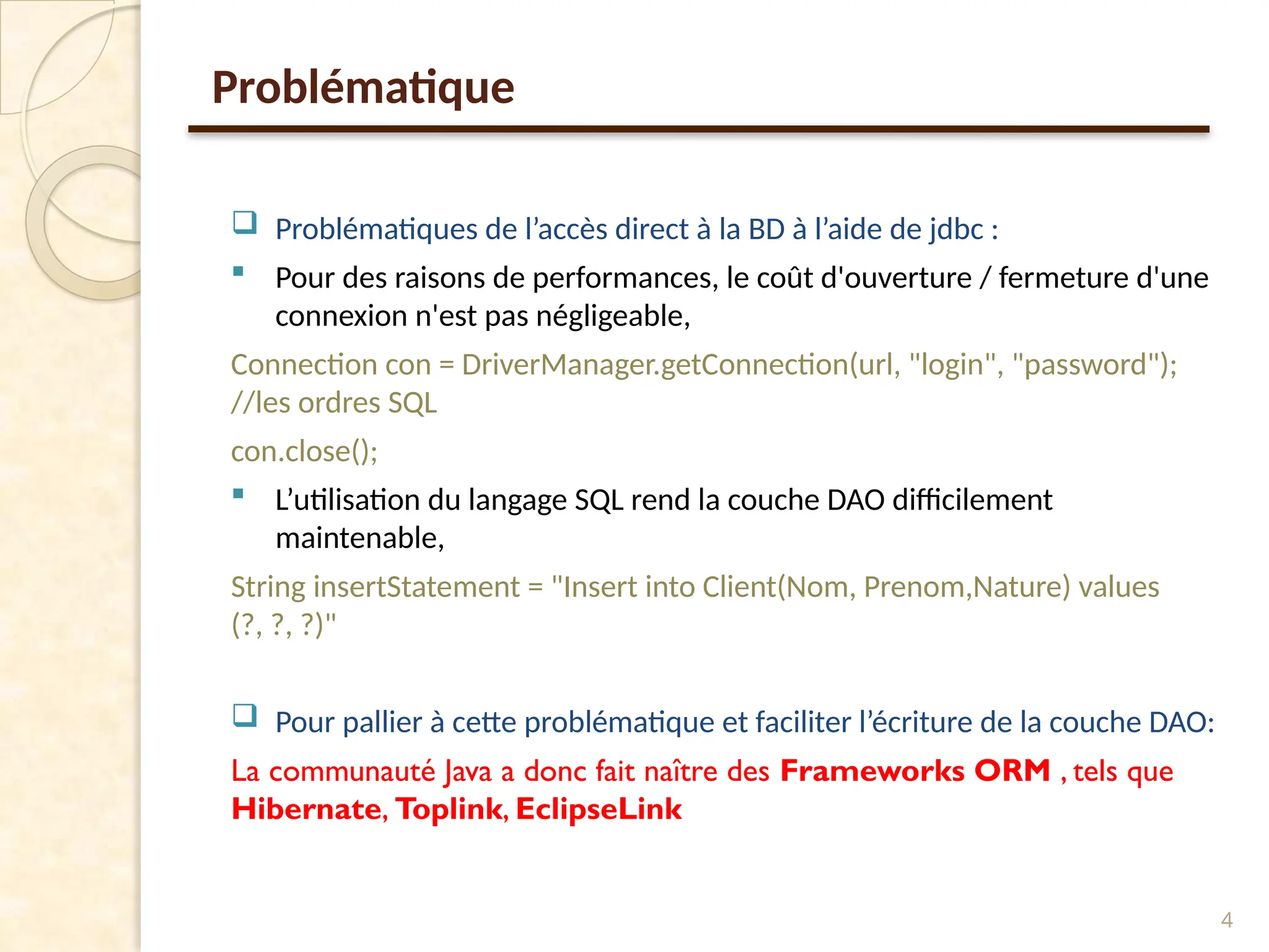 Problématique
 Problématiques de l’accès direct à la BD à l’aide de jdbc :
 Pour des raisons de performances, le coût d'ouverture / fermeture d'une
connexion n'est pas négligeable,
Connection con = DriverManager.getConnection(url, "login", "password");
//les ordres SQL
con.close();
 L’utilisation du langage SQL rend la couche DAO difficilement
maintenable,
String insertStatement = "Insert into Client(Nom, Prenom,Nature) values
(?, ?, ?)"
 Pour pallier à cette problématique et faciliter l’écriture de la couche DAO:
La communauté Java a donc fait naître des Frameworks ORM , tels que
Hibernate, Toplink, EclipseLink
4
 