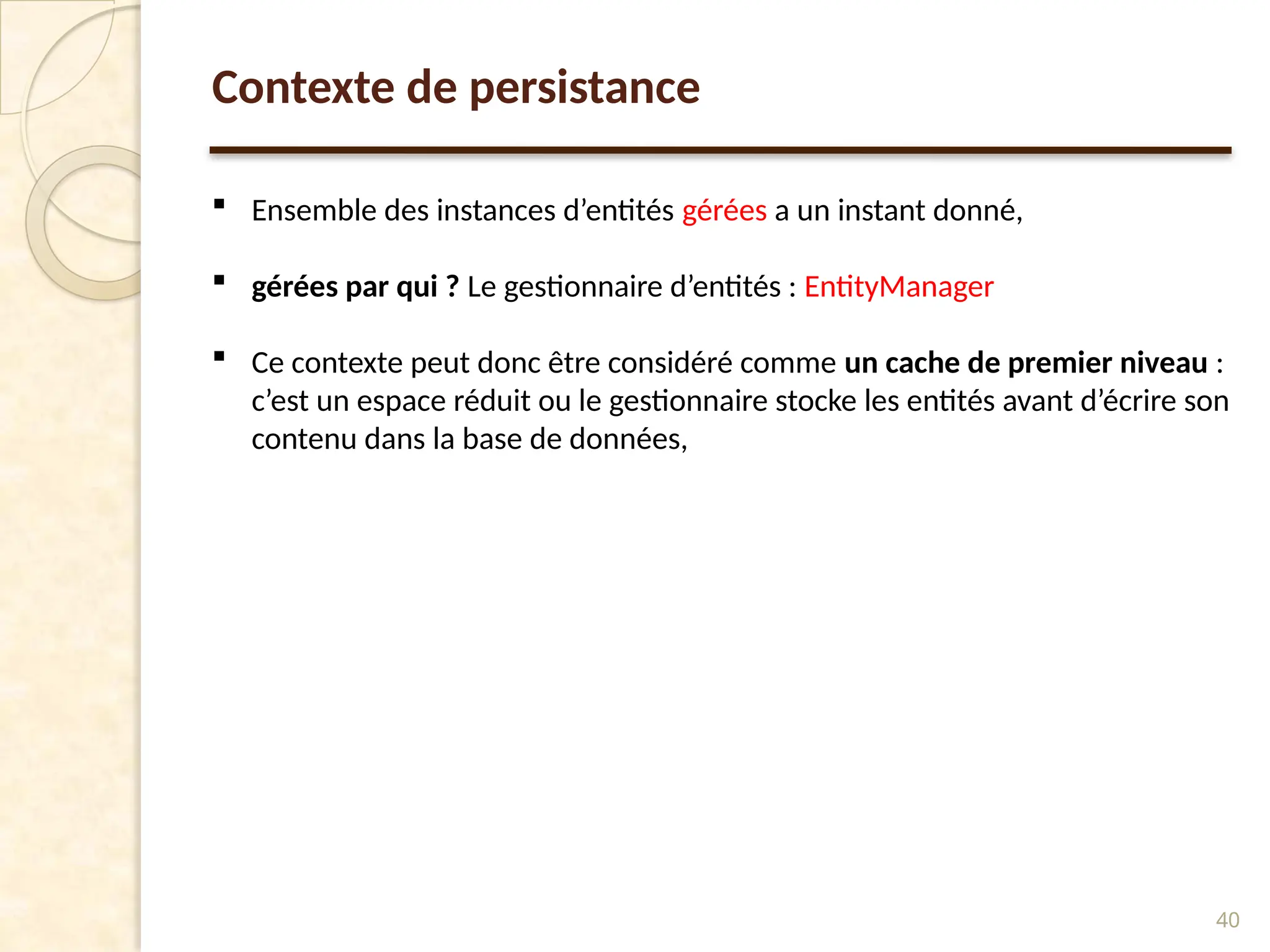 40
Contexte de persistance
 Ensemble des instances d’entités gérées a un instant donné,
 gérées par qui ? Le gestionnaire d’entités : EntityManager
 Ce contexte peut donc être considéré comme un cache de premier niveau :
c’est un espace réduit ou le gestionnaire stocke les entités avant d’écrire son
contenu dans la base de données,
 